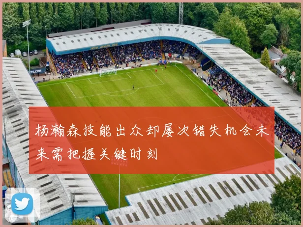 杨瀚森技能出众却屡次错失机会未来需把握关键时刻