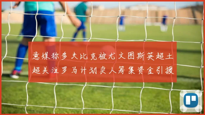 意媒称多夫比克被尤文图斯英超土超关注罗马计划卖人筹集资金引援