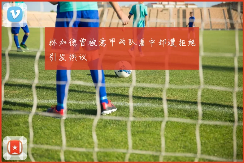 林加德曾被意甲两队看中却遭拒绝引发热议