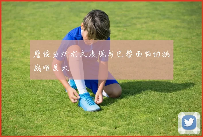 詹俊分析尤文表现与巴黎面临的挑战难度大
