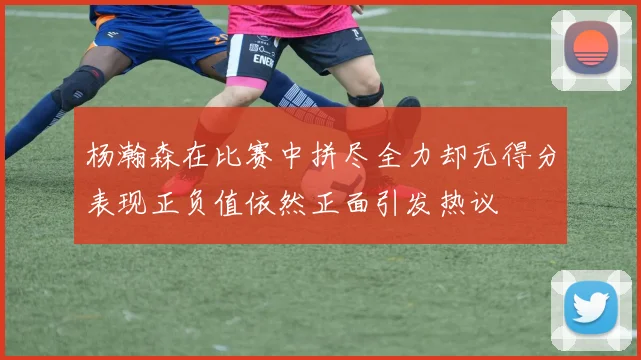 杨瀚森在比赛中拼尽全力却无得分表现正负值依然正面引发热议