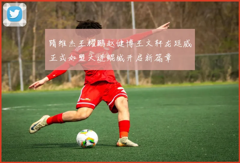 隋维杰王耀鹏赵健博王文轩龙廷威正式加盟大连鲲城开启新篇章