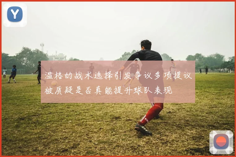 温格的战术选择引发争议多项提议被质疑是否真能提升球队表现