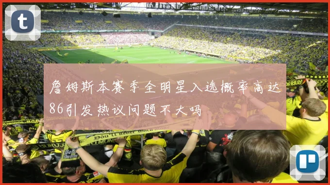 詹姆斯本赛季全明星入选概率高达86引发热议问题不大吗