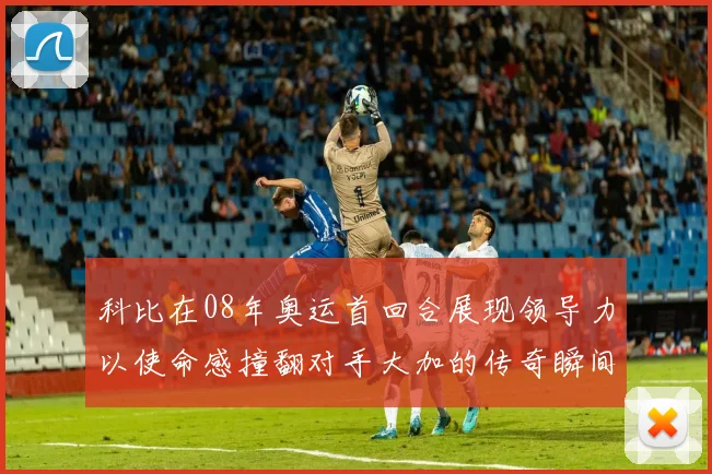 科比在08年奥运首回合展现领导力以使命感撞翻对手大加的传奇瞬间