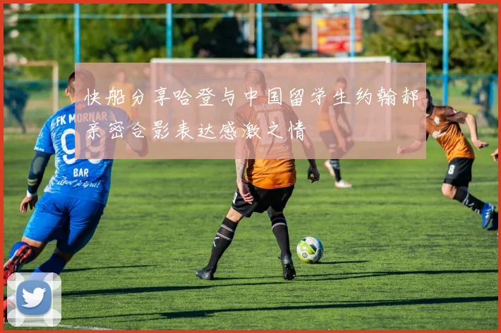 快船分享哈登与中国留学生约翰郝亲密合影表达感激之情