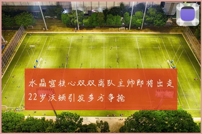 水晶宫核心双双离队主帅即将出走22岁沃顿引发多方争抢