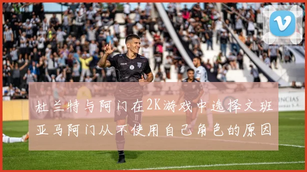 杜兰特与阿门在2K游戏中选择文班亚马阿门从不使用自己角色的原因揭秘