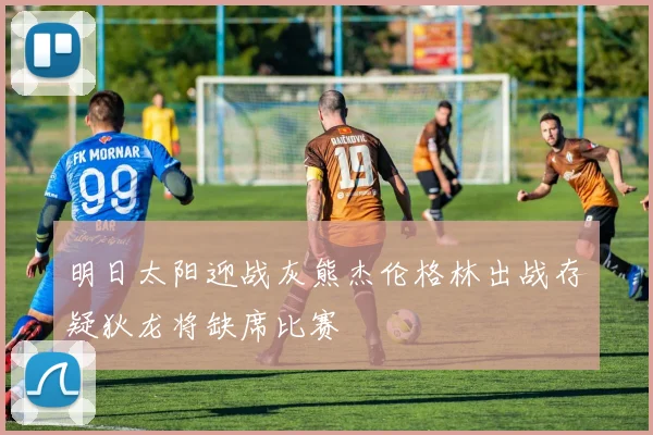 明日太阳迎战灰熊杰伦格林出战存疑狄龙将缺席比赛
