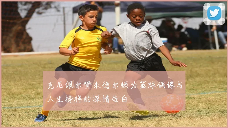 克尼佩尔赞米德尔顿为篮球偶像与人生榜样的深情告白