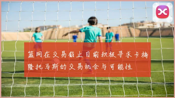 篮网在交易截止日前积极寻求卡梅隆托马斯的交易机会与可能性