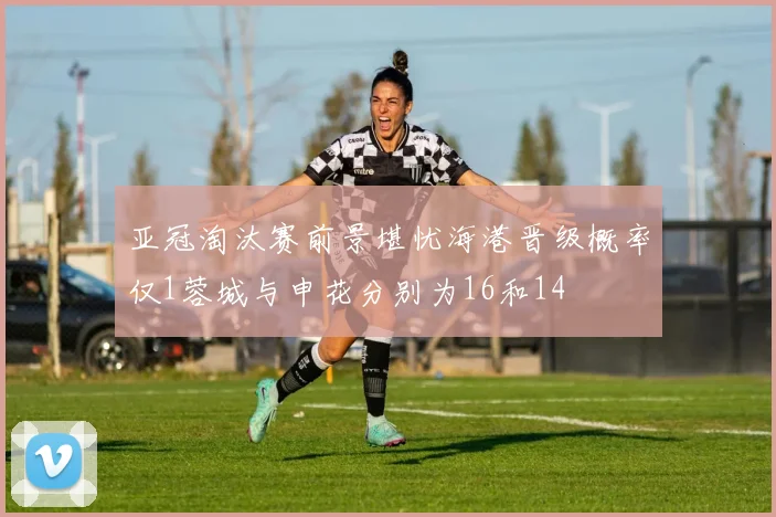 亚冠淘汰赛前景堪忧海港晋级概率仅1蓉城与申花分别为16和14
