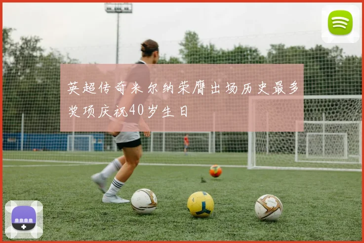 英超传奇米尔纳荣膺出场历史最多奖项庆祝40岁生日